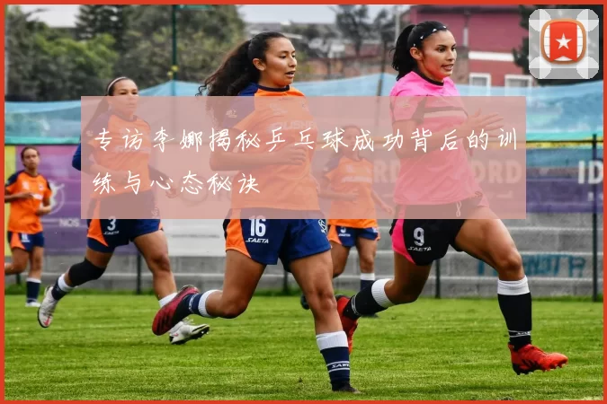 专访李娜揭秘乒乓球成功背后的训练与心态秘诀