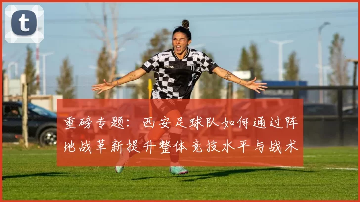 重磅专题：西安足球队如何通过阵地战革新提升整体竞技水平与战术表现