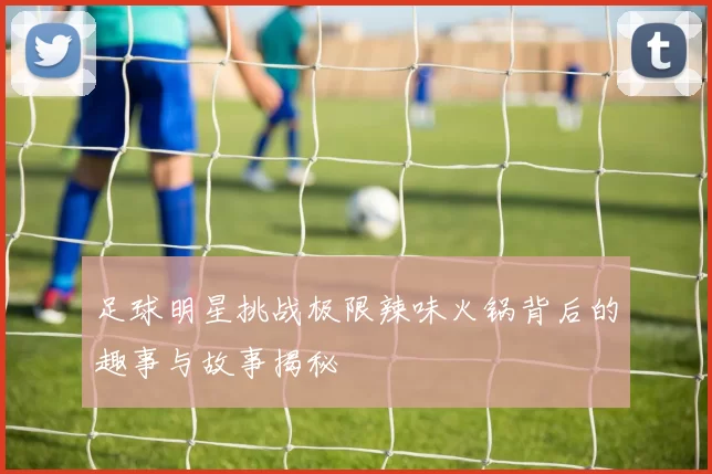 足球明星挑战极限辣味火锅背后的趣事与故事揭秘