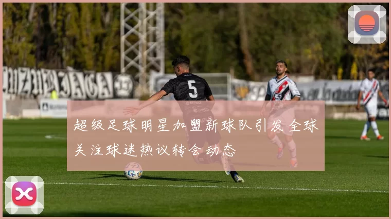 超级足球明星加盟新球队引发全球关注球迷热议转会动态