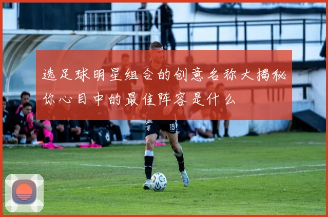 选足球明星组合的创意名称大揭秘你心目中的最佳阵容是什么