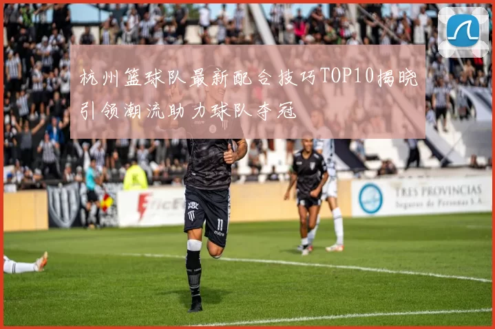 杭州篮球队最新配合技巧TOP10揭晓引领潮流助力球队夺冠