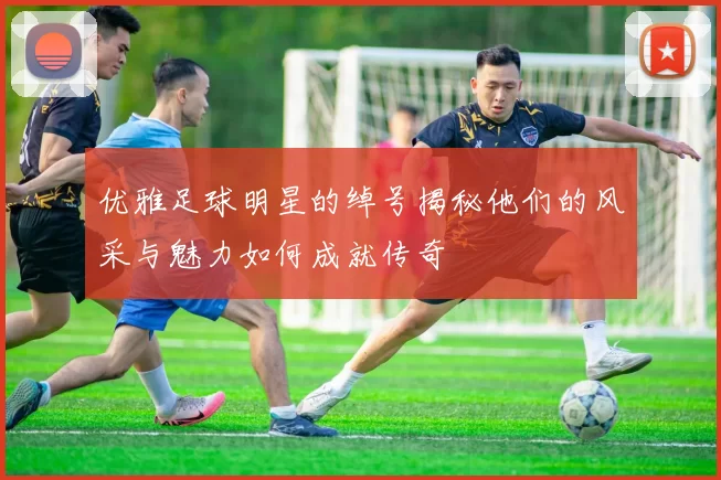 优雅足球明星的绰号揭秘他们的风采与魅力如何成就传奇