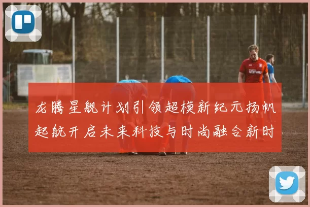 龙腾星舰计划引领超模新纪元扬帆起航开启未来科技与时尚融合新时代
