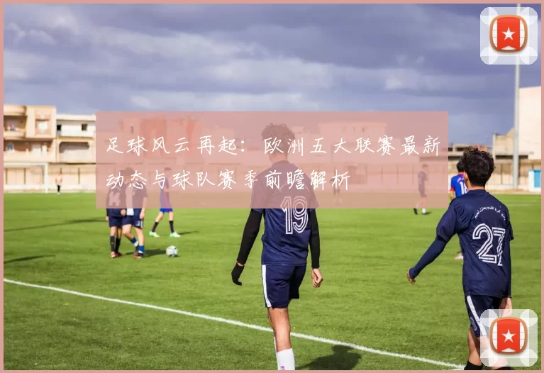 足球风云再起：欧洲五大联赛最新动态与球队赛季前瞻解析