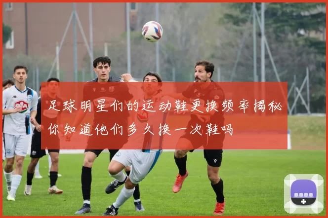 足球明星们的运动鞋更换频率揭秘你知道他们多久换一次鞋吗