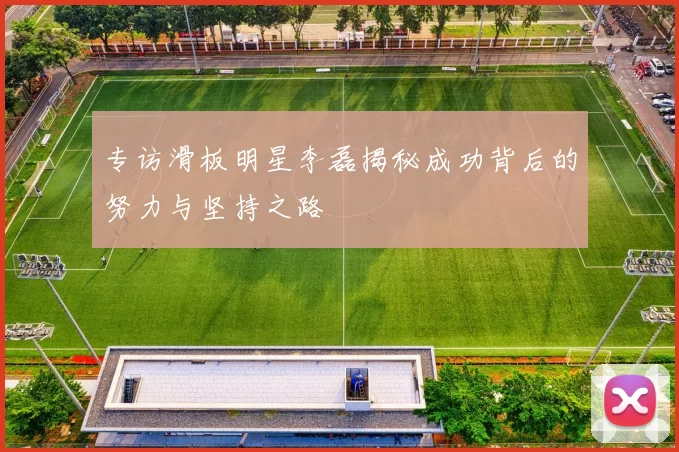 专访滑板明星李磊揭秘成功背后的努力与坚持之路
