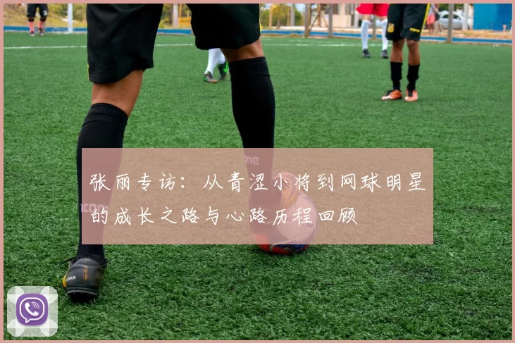 张丽专访：从青涩小将到网球明星的成长之路与心路历程回顾