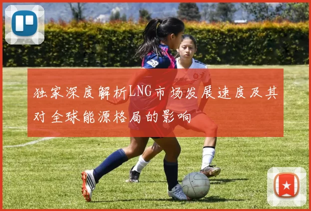 独家深度解析LNG市场发展速度及其对全球能源格局的影响