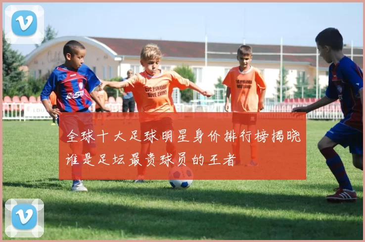 全球十大足球明星身价排行榜揭晓谁是足坛最贵球员的王者