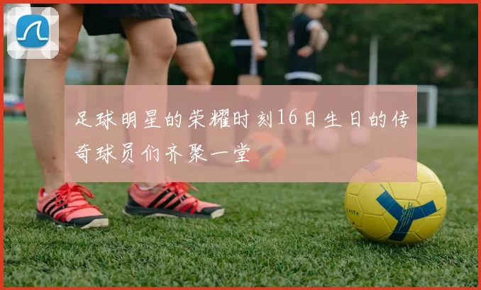 足球明星的荣耀时刻16日生日的传奇球员们齐聚一堂