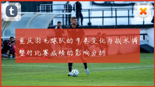 重庆羽毛球队的节奏变化与战术调整对比赛成绩的影响分析
