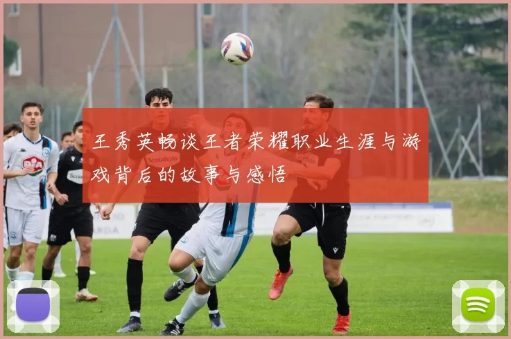 王秀英畅谈王者荣耀职业生涯与游戏背后的故事与感悟