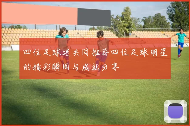 四位足球迷共同推荐四位足球明星的精彩瞬间与成就分享