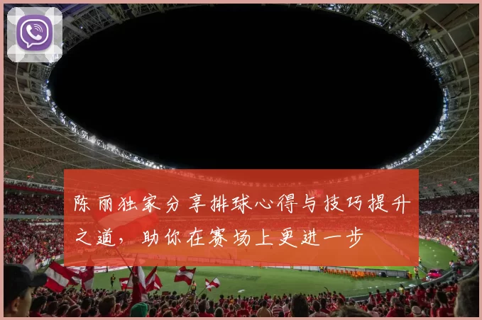 陈丽独家分享排球心得与技巧提升之道，助你在赛场上更进一步