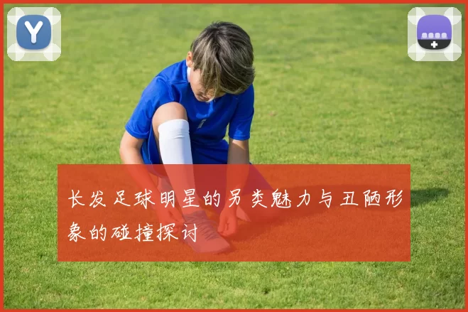 长发足球明星的另类魅力与丑陋形象的碰撞探讨