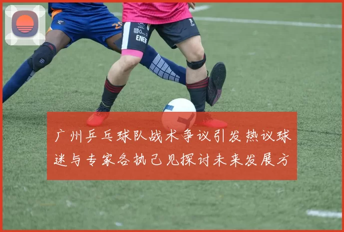 广州乒乓球队战术争议引发热议球迷与专家各执己见探讨未来发展方向