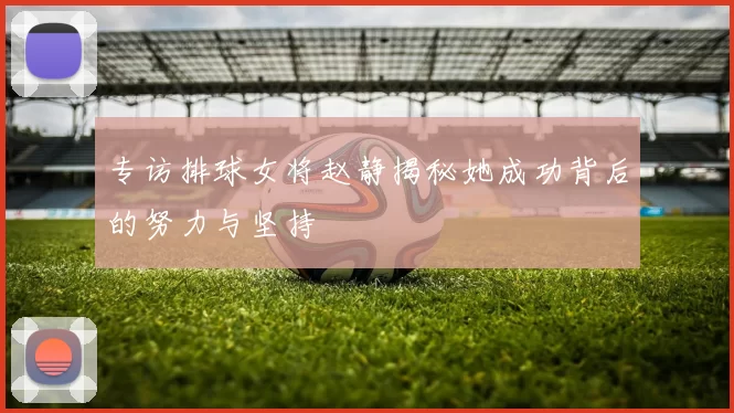 专访排球女将赵静揭秘她成功背后的努力与坚持