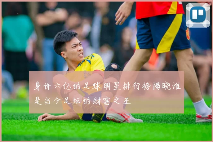 身价六亿的足球明星排行榜揭晓谁是当今足坛的财富之王