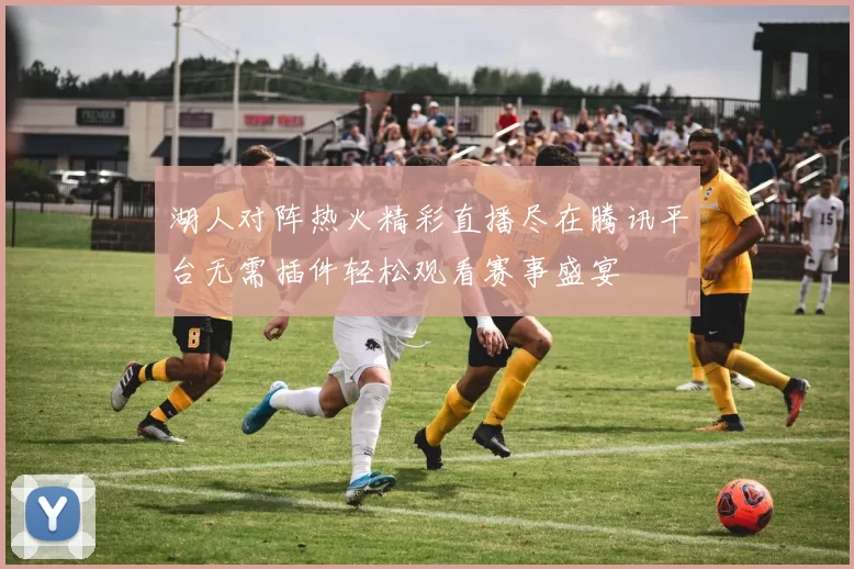 湖人对阵热火精彩直播尽在腾讯平台无需插件轻松观看赛事盛宴
