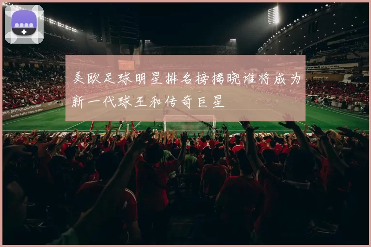 美欧足球明星排名榜揭晓谁将成为新一代球王和传奇巨星