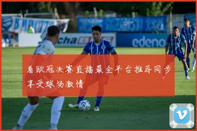看欧冠决赛直播最全平台推荐同步享受球场激情