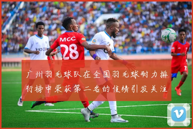 广州羽毛球队在全国羽毛球耐力排行榜中荣获第二名的佳绩引发关注