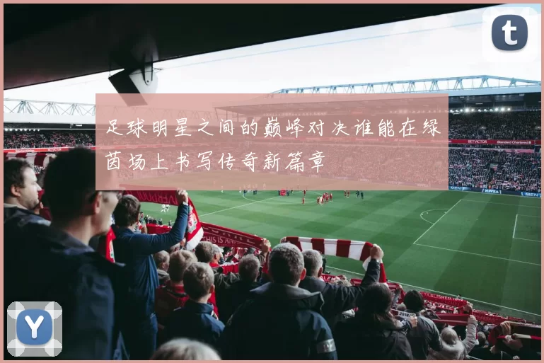 足球明星之间的巅峰对决谁能在绿茵场上书写传奇新篇章