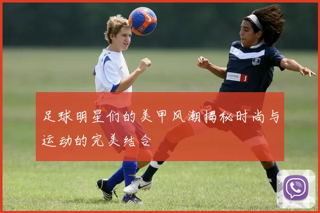 足球明星们的美甲风潮揭秘时尚与运动的完美结合