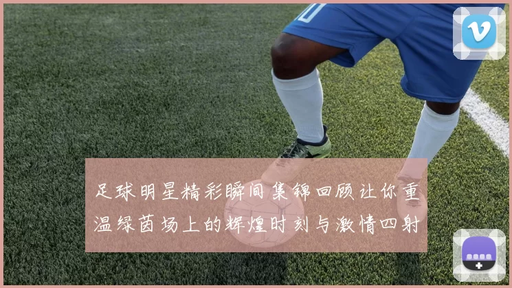 足球明星精彩瞬间集锦回顾让你重温绿茵场上的辉煌时刻与激情四射的比赛瞬间
