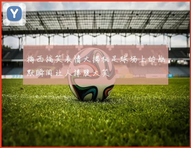 梅西搞笑表情大揭秘足球场上的幽默瞬间让人捧腹大笑