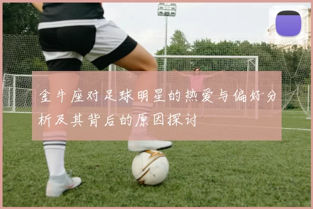 金牛座对足球明星的热爱与偏好分析及其背后的原因探讨