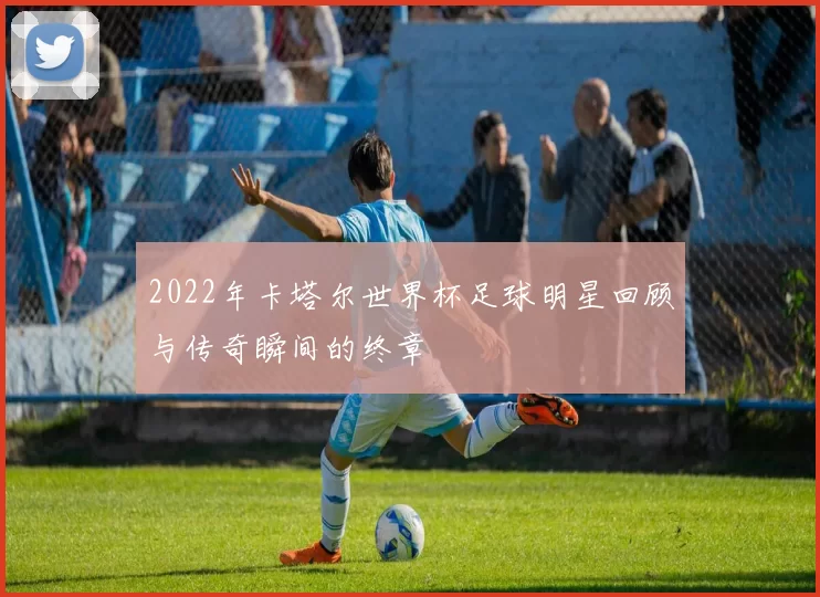 2022年卡塔尔世界杯足球明星回顾与传奇瞬间的终章