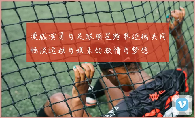 漫威演员与足球明星跨界连线共同畅谈运动与娱乐的激情与梦想