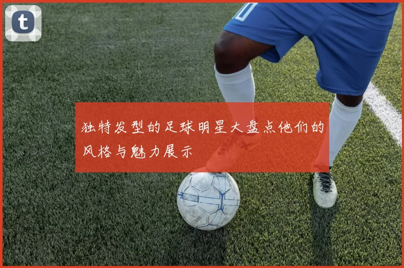 独特发型的足球明星大盘点他们的风格与魅力展示