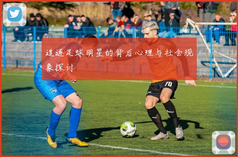 追逐足球明星的背后心理与社会现象探讨