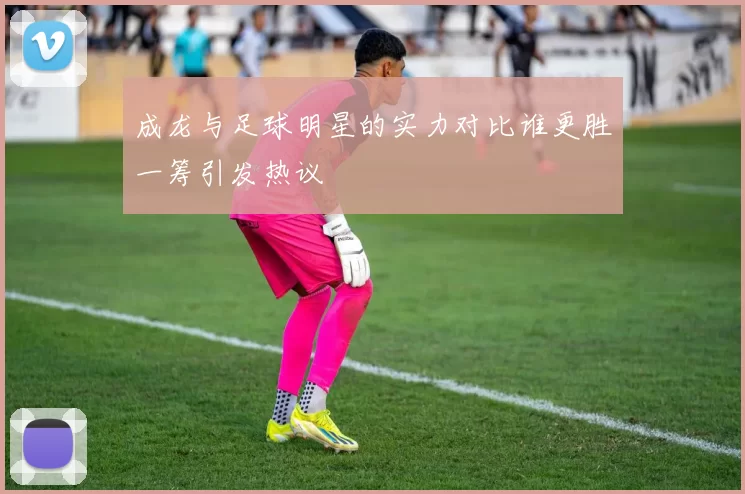 成龙与足球明星的实力对比谁更胜一筹引发热议