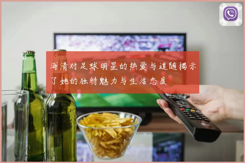 海清对足球明星的热爱与追随揭示了她的独特魅力与生活态度