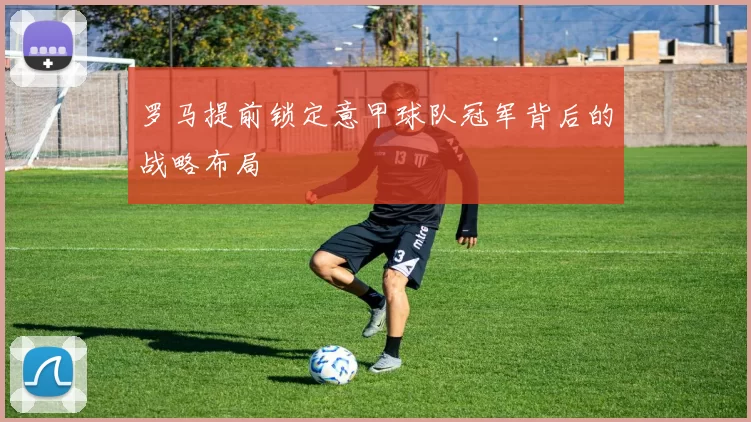 罗马提前锁定意甲球队冠军背后的战略布局