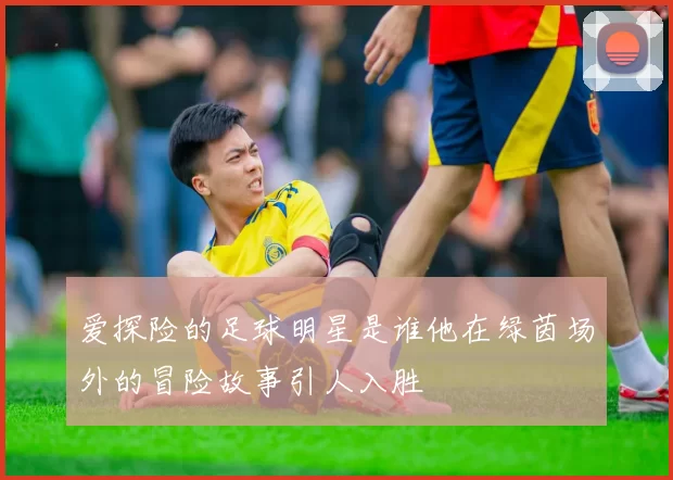 爱探险的足球明星是谁他在绿茵场外的冒险故事引人入胜