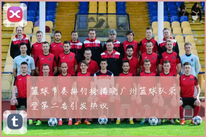 篮球节奏排行榜揭晓广州篮球队荣登第二名引发热议