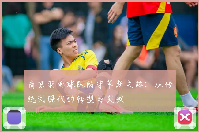 南京羽毛球队防守革新之路：从传统到现代的转型与突破