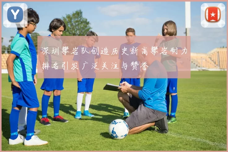 深圳攀岩队创造历史新高攀岩耐力排名引发广泛关注与赞誉