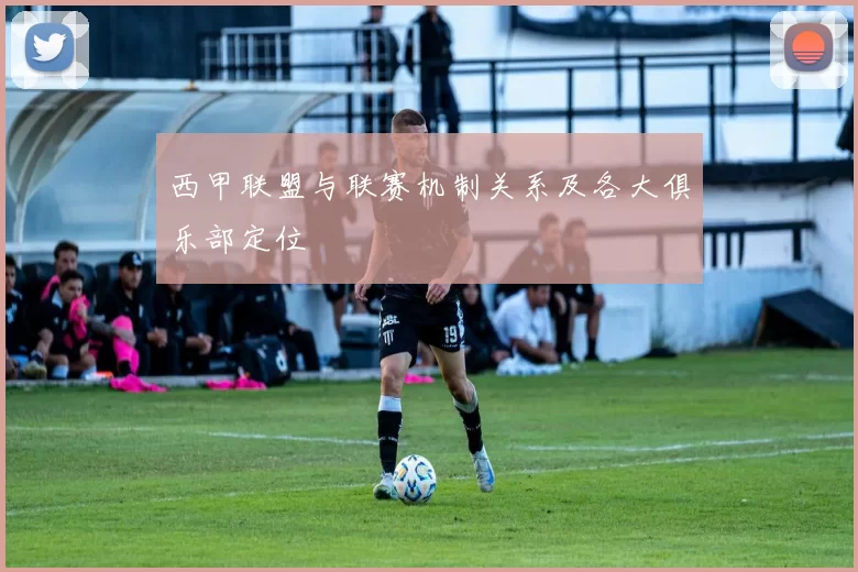 西甲联盟与联赛机制关系及各大俱乐部定位