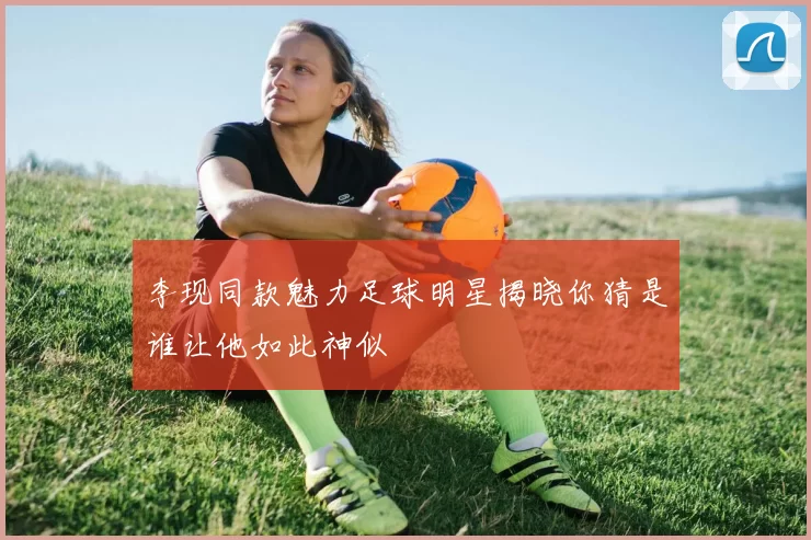 李现同款魅力足球明星揭晓你猜是谁让他如此神似