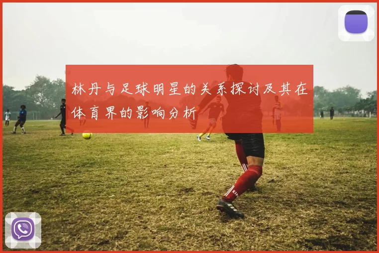林丹与足球明星的关系探讨及其在体育界的影响分析