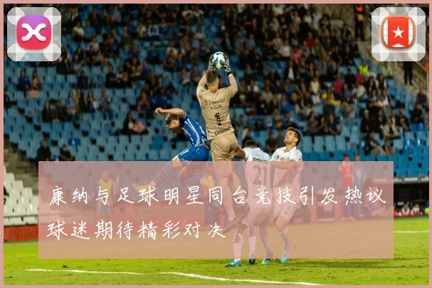康纳与足球明星同台竞技引发热议球迷期待精彩对决