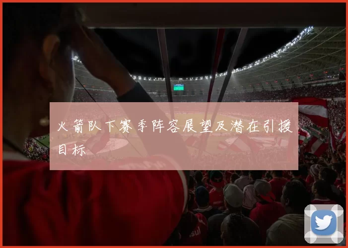 火箭队下赛季阵容展望及潜在引援目标