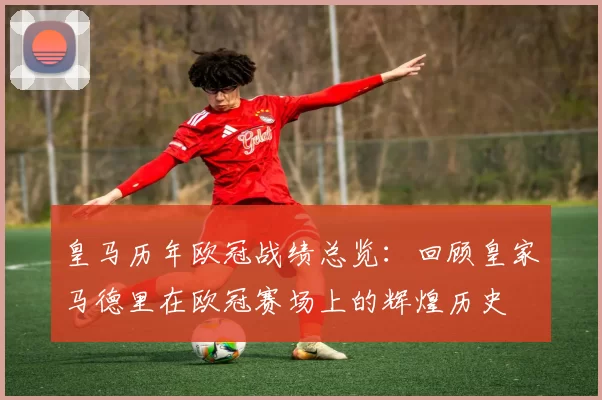 皇马历年欧冠战绩总览：回顾皇家马德里在欧冠赛场上的辉煌历史
