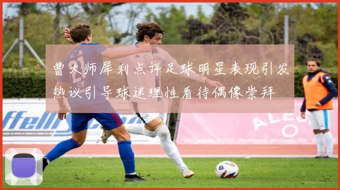 曹大师犀利点评足球明星表现引发热议引导球迷理性看待偶像崇拜